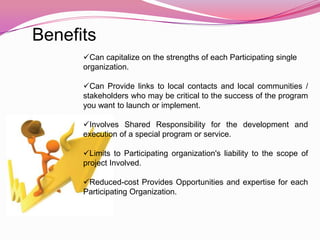 Benefits
      Can capitalize on the strengths of each Participating single
      organization.

      Can Provide links to local contacts and local communities /
      stakeholders who may be critical to the success of the program
      you want to launch or implement.

      Involves Shared Responsibility for the development and
      execution of a special program or service.

      Limits to Participating organization's liability to the scope of
      project Involved.

      Reduced-cost Provides Opportunities and expertise for each
      Participating Organization.
 