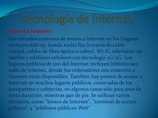 Acceso a Internet
Los métodos comunes de acceso a Internet en los hogares
incluyen dial-up, banda ancha fija (a través de cable
coaxial, cables de fibra óptica o cobre), Wi-Fi, televisión vía
satélite y teléfonos celulares con tecnología 3G/4G. Los
lugares públicos de uso del Internet incluyen bibliotecas y
cafés de internet, donde los ordenadores con conexión a
Internet están disponibles. También hay puntos de acceso a
Internet en muchos lugares públicos, como salas de los
aeropuertos y cafeterías, en algunos casos sólo para usos de
corta duración, mientras que de pie. Se utilizan varios
términos, como "kiosco de Internet", "terminal de acceso
público", y "teléfonos públicos Web"
 