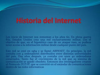 Los inicio de Internet nos remontan a los años 60. En plena guerra
fría, Estados Unidos crea una red exclusivamente militar, con el
objetivo de que, en el hipotético caso de un ataque ruso, se pudiera
tener acceso a la información militar desde cualquier punto del país.

Este red se creó en 1969 y se llamó ARPANET. En principio, la red
contaba con 4 ordenadores distribuidos entre distintas universidades
del país. Dos años después, ya contaba con unos 40 ordenadores
conectados. Tanto fue el crecimiento de la red que su sistema de
comunicación se quedó obsoleto. Entonces dos investigadores crearon
el Protocolo TCP/IP, que se convirtió en el estándar de comunicaciones
dentro de las redes informáticas
 