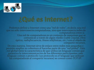 Podemos definir a Internet como una "red de redes", es decir, una red
que no sólo interconecta computadoras, sino que interconecta redes de
                                                   computadoras entre sí.
          Una red de computadoras es un conjunto de máquinas que se
                 comunican a través de algún medio (cable coaxial, fibra
         óptica, radiofrecuencia, líneas telefónicas, etc.) con el objeto de
                                                       compartir recursos.
 De esta manera, Internet sirve de enlace entre redes más pequeñas y
permite ampliar su cobertura al hacerlas parte de una "red global". Esta
red global tiene la característica de que utiliza un lenguaje común que
  garantiza la intercomunicación de los diferentes participantes; este
 lenguaje común o protocolo (un protocolo es el lenguaje que utilizan
   las computadoras al compartir recursos) se conoce como TCP/IP.
 