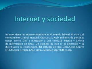 Internet tiene un impacto profundo en el mundo laboral, el ocio y el
conocimiento a nivel mundial. Gracias a la web, millones de personas
tienen acceso fácil e inmediato a una cantidad extensa y diversa
de información en línea. Un ejemplo de esto es el desarrollo y la
distribución de colaboración del software de Free/Libre/Open-Source
(FLOSS) por ejemplo GNU, Linux, Mozilla y OpenOffice.org.
 