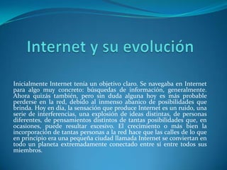 Inicialmente Internet tenía un objetivo claro. Se navegaba en Internet
para algo muy concreto: búsquedas de información, generalmente.
Ahora quizás también, pero sin duda alguna hoy es más probable
perderse en la red, debido al inmenso abanico de posibilidades que
brinda. Hoy en día, la sensación que produce Internet es un ruido, una
serie de interferencias, una explosión de ideas distintas, de personas
diferentes, de pensamientos distintos de tantas posibilidades que, en
ocasiones, puede resultar excesivo. El crecimiento o más bien la
incorporación de tantas personas a la red hace que las calles de lo que
en principio era una pequeña ciudad llamada Internet se conviertan en
todo un planeta extremadamente conectado entre sí entre todos sus
miembros.
 
