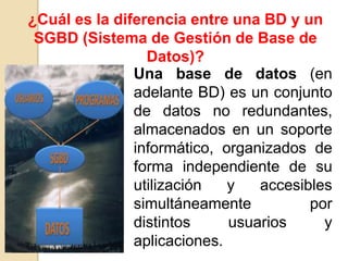 ¿Cuál es la diferencia entre una BD y un
 SGBD (Sistema de Gestión de Base de
                 Datos)?
               Una base de datos (en
               adelante BD) es un conjunto
               de datos no redundantes,
               almacenados en un soporte
               informático, organizados de
               forma independiente de su
               utilización   y   accesibles
               simultáneamente          por
               distintos     usuarios     y
               aplicaciones.
 