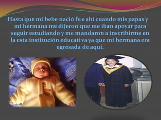 Hasta que mi bebe nació fue ahí cuando mis papas y
   mi hermana me dijeron que me iban apoyar para
 seguir estudiando y me mandaron a inscribirme en
 la esta institución educativa ya que mi hermana era
                   egresada de aquí.
 