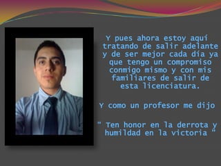 Y pues ahora estoy aquí
 tratando de salir adelante
 y de ser mejor cada día ya
   que tengo un compromiso
   conmigo mismo y con mis
    familiares de salir de
      esta licenciatura.

Y como un profesor me dijo

“ Ten honor en la derrota y
  humildad en la victoria ”
 