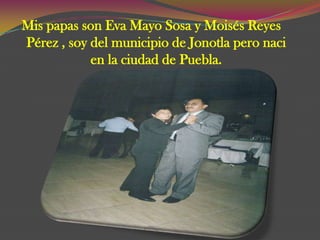 Mis papas son Eva Mayo Sosa y Moisés Reyes
Pérez , soy del municipio de Jonotla pero naci
            en la ciudad de Puebla.
 