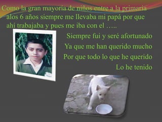 Como la gran mayoría de niños entre a la primaria
 alos 6 años siempre me llevaba mi papá por que
 ahí trabajaba y pues me iba con el …..
                      Siempre fui y seré afortunado
                     Ya que me han querido mucho
                     Por que todo lo que he querido
                                       Lo he tenido
 
