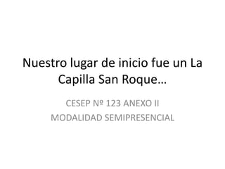Nuestro lugar de inicio fue un La
      Capilla San Roque…
       CESEP Nº 123 ANEXO II
     MODALIDAD SEMIPRESENCIAL
 