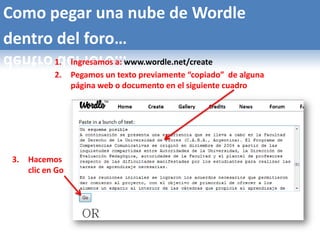 Como pegar una nube de Wordle
dentro del foro…
             1.    Ingresamos a: www.wordle.net/create
             2.    Pegamos un texto previamente “copiado” de alguna
                   página web o documento en el siguiente cuadro




 3.   Hacemos
      clic en Go
 