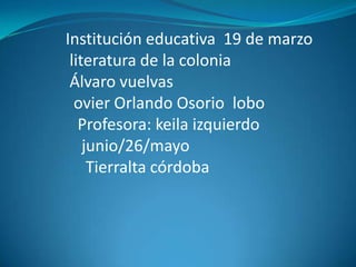 Institución educativa 19 de marzo
 literatura de la colonia
 Álvaro vuelvas
  ovier Orlando Osorio lobo
   Profesora: keila izquierdo
    junio/26/mayo
     Tierralta córdoba
 