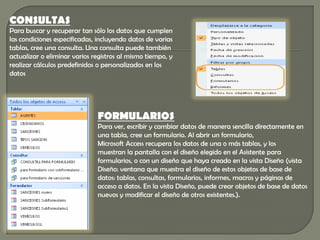 CONSULTAS
Para buscar y recuperar tan sólo los datos que cumplen
las condiciones especificadas, incluyendo datos de varias
tablas, cree una consulta. Una consulta puede también
actualizar o eliminar varios registros al mismo tiempo, y
realizar cálculos predefinidos o personalizados en los
datos




                              FORMULARIOS
                              Para ver, escribir y cambiar datos de manera sencilla directamente en
                              una tabla, cree un formulario. Al abrir un formulario,
                              Microsoft Access recupera los datos de una o más tablas, y los
                              muestran la pantalla con el diseño elegido en el Asistente para
                              formularios, o con un diseño que haya creado en la vista Diseño (vista
                              Diseño: ventana que muestra el diseño de estos objetos de base de
                              datos: tablas, consultas, formularios, informes, macros y páginas de
                              acceso a datos. En la vista Diseño, puede crear objetos de base de datos
                              nuevos y modificar el diseño de otros existentes.).
 