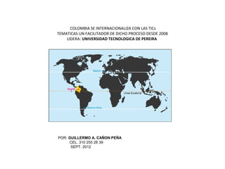 COLOMBIA SE INTERNACIONALIZA CON LAS TICs
TEMATICAS UN FACILITADOR DE DICHO PROCESO DESDE 2008
    LIDERA: UNIVERSIDAD TECNOLOGICA DE PEREIRA




POR: GUILLERMO A. CAÑON PEÑA
     CEL. 310 255 28 39
      SEPT. 2012
 
