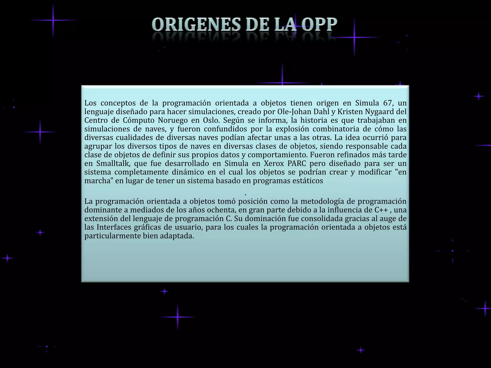 Los conceptos de la programación orientada a objetos tienen origen en Simula 67, un
lenguaje diseñado para hacer simulaciones, creado por Ole-Johan Dahl y Kristen Nygaard del
Centro de Cómputo Noruego en Oslo. Según se informa, la historia es que trabajaban en
simulaciones de naves, y fueron confundidos por la explosión combinatoria de cómo las
diversas cualidades de diversas naves podían afectar unas a las otras. La idea ocurrió para
agrupar los diversos tipos de naves en diversas clases de objetos, siendo responsable cada
clase de objetos de definir sus propios datos y comportamiento. Fueron refinados más tarde
en Smalltalk, que fue desarrollado en Simula en Xerox PARC pero diseñado para ser un
sistema completamente dinámico en el cual los objetos se podrían crear y modificar "en
marcha" en lugar de tener un sistema basado en programas estáticos
                                               .
La programación orientada a objetos tomó posición como la metodología de programación
dominante a mediados de los años ochenta, en gran parte debido a la influencia de C++ , una
extensión del lenguaje de programación C. Su dominación fue consolidada gracias al auge de
las Interfaces gráficas de usuario, para los cuales la programación orientada a objetos está
particularmente bien adaptada.
 