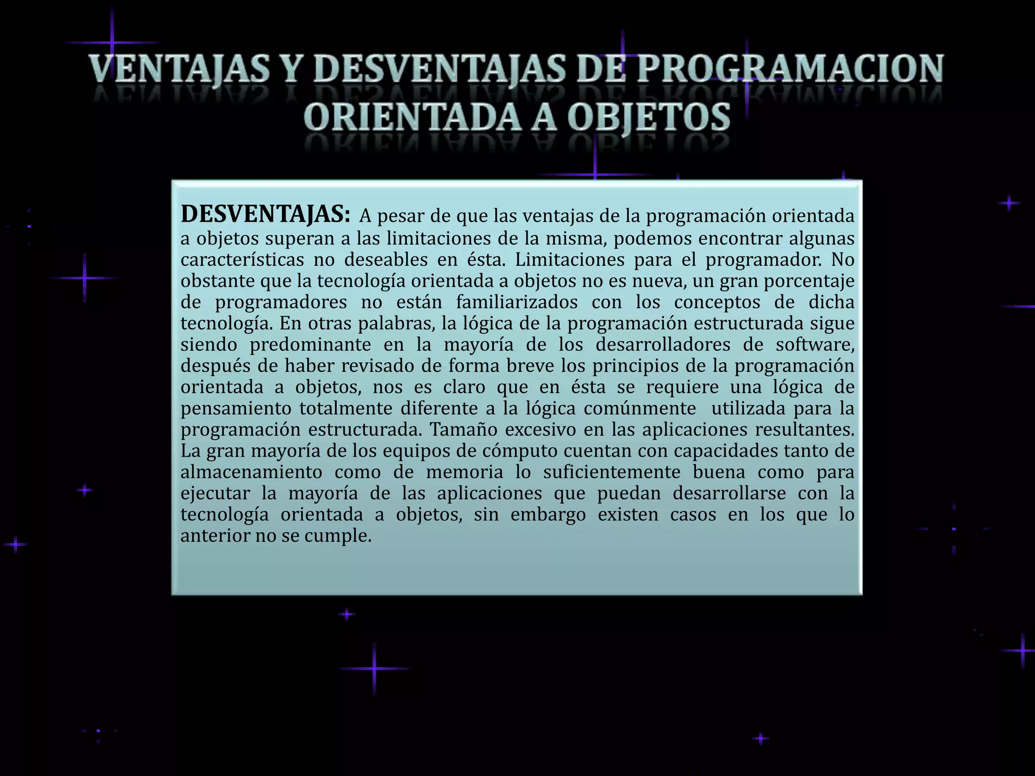 DESVENTAJAS:         A pesar de que las ventajas de la programación orientada
a objetos superan a las limitaciones de la misma, podemos encontrar algunas
características no deseables en ésta. Limitaciones para el programador. No
obstante que la tecnología orientada a objetos no es nueva, un gran porcentaje
de programadores no están familiarizados con los conceptos de dicha
tecnología. En otras palabras, la lógica de la programación estructurada sigue
siendo predominante en la mayoría de los desarrolladores de software,
después de haber revisado de forma breve los principios de la programación
orientada a objetos, nos es claro que en ésta se requiere una lógica de
pensamiento totalmente diferente a la lógica comúnmente utilizada para la
programación estructurada. Tamaño excesivo en las aplicaciones resultantes.
La gran mayoría de los equipos de cómputo cuentan con capacidades tanto de
almacenamiento como de memoria lo suficientemente buena como para
ejecutar la mayoría de las aplicaciones que puedan desarrollarse con la
tecnología orientada a objetos, sin embargo existen casos en los que lo
anterior no se cumple.
 