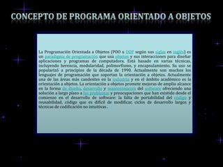 La Programación Orientada a Objetos (POO u OOP según sus siglas en inglés) es
un paradigma de programación que usa objetos y sus interacciones para diseñar
aplicaciones y programas de computadora. Está basado en varias técnicas,
incluyendo herencia, modularidad, polimorfismo, y encapsulamiento. Su uso se
popularizó a principios de la década de 1990. Actualmente son muchos los
lenguajes de programación que soportan la orientación a objetos. Actualmente
una de las áreas más candentes en la industria y en el ámbito académico es la
orientación a objetos. La orientación a objetos promete mejoras de amplio alcance
en la forma de diseño, desarrollo y mantenimiento del software ofreciendo una
solución a largo plazo a los problemas y preocupaciones que han existido desde el
comienzo en el desarrollo de software: la falta de portabilidad del código y
reusabilidad, código que es difícil de modificar, ciclos de desarrollo largos y
técnicas de codificación no intuitivas .
 