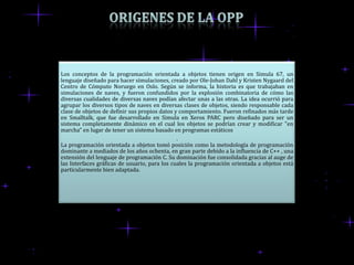 Los conceptos de la programación orientada a objetos tienen origen en Simula 67, un
lenguaje diseñado para hacer simulaciones, creado por Ole-Johan Dahl y Kristen Nygaard del
Centro de Cómputo Noruego en Oslo. Según se informa, la historia es que trabajaban en
simulaciones de naves, y fueron confundidos por la explosión combinatoria de cómo las
diversas cualidades de diversas naves podían afectar unas a las otras. La idea ocurrió para
agrupar los diversos tipos de naves en diversas clases de objetos, siendo responsable cada
clase de objetos de definir sus propios datos y comportamiento. Fueron refinados más tarde
en Smalltalk, que fue desarrollado en Simula en Xerox PARC pero diseñado para ser un
sistema completamente dinámico en el cual los objetos se podrían crear y modificar "en
marcha" en lugar de tener un sistema basado en programas estáticos
                                               .
La programación orientada a objetos tomó posición como la metodología de programación
dominante a mediados de los años ochenta, en gran parte debido a la influencia de C++ , una
extensión del lenguaje de programación C. Su dominación fue consolidada gracias al auge de
las Interfaces gráficas de usuario, para los cuales la programación orientada a objetos está
particularmente bien adaptada.
 