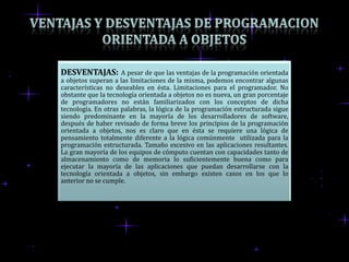 DESVENTAJAS:         A pesar de que las ventajas de la programación orientada
a objetos superan a las limitaciones de la misma, podemos encontrar algunas
características no deseables en ésta. Limitaciones para el programador. No
obstante que la tecnología orientada a objetos no es nueva, un gran porcentaje
de programadores no están familiarizados con los conceptos de dicha
tecnología. En otras palabras, la lógica de la programación estructurada sigue
siendo predominante en la mayoría de los desarrolladores de software,
después de haber revisado de forma breve los principios de la programación
orientada a objetos, nos es claro que en ésta se requiere una lógica de
pensamiento totalmente diferente a la lógica comúnmente utilizada para la
programación estructurada. Tamaño excesivo en las aplicaciones resultantes.
La gran mayoría de los equipos de cómputo cuentan con capacidades tanto de
almacenamiento como de memoria lo suficientemente buena como para
ejecutar la mayoría de las aplicaciones que puedan desarrollarse con la
tecnología orientada a objetos, sin embargo existen casos en los que lo
anterior no se cumple.
 