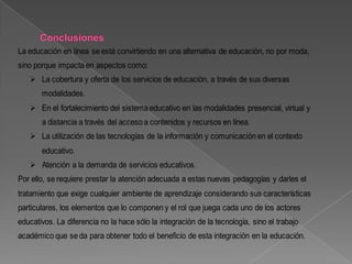 La educación en línea se está convirtiendo en una alternativa de educación, no por moda,
sino porque impacta en aspectos como:
    La cobertura y oferta de los servicios de educación, a través de sus diversas
       modalidades.
    En el fortalecimiento del sistema educativo en las modalidades presencial, virtual y
       a distancia a través del acceso a contenidos y recursos en línea.
    La utilización de las tecnologías de la información y comunicación en el contexto
       educativo.
    Atención a la demanda de servicios educativos.
Por ello, se requiere prestar la atención adecuada a estas nuevas pedagogías y darles el
tratamiento que exige cualquier ambiente de aprendizaje considerando sus características
particulares, los elementos que lo componen y el rol que juega cada uno de los actores
educativos. La diferencia no la hace sólo la integración de la tecnología, sino el trabajo
académico que se da para obtener todo el beneficio de esta integración en la educación.
 