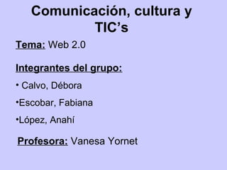 Comunicación, cultura y
           TIC’s
Tema: Web 2.0

Integrantes del grupo:
• Calvo, Débora
•Escobar, Fabiana
•López, Anahí

Profesora: Vanesa Yornet
 