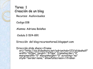 Tarea 1
Creación de un blog
 Recursos Audiovisuales

 Codigo:108

 Alumna: Adriana Bolaños

 Cedula 2-524-891

 Dirección del blog:recursostarea1.blogspot.com

 Dirección slide share:<iframe
   src="http://es.slideshare.net/adrianitabr123/slideshelf"
   width="615px" height="470px" frameborder="0"
   marginwidth="0" marginheight="0" scrolling="no"
   style="border:none;" allowfullscreen></iframe>
 