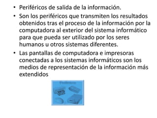 • Periféricos de salida de la información.
• Son los periféricos que transmiten los resultados
  obtenidos tras el proceso de la información por la
  computadora al exterior del sistema informático
  para que pueda ser utilizado por los seres
  humanos u otros sistemas diferentes.
• Las pantallas de computadora e impresoras
  conectadas a los sistemas informáticos son los
  medios de representación de la información más
  extendidos
 