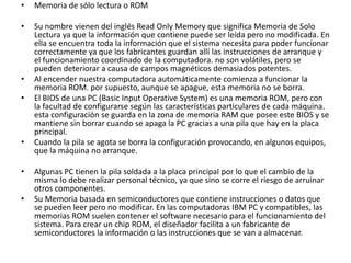 •   Memoria de sólo lectura o ROM

•   Su nombre vienen del inglés Read Only Memory que significa Memoria de Solo
    Lectura ya que la información que contiene puede ser leída pero no modificada. En
    ella se encuentra toda la información que el sistema necesita para poder funcionar
    correctamente ya que los fabricantes guardan allí las instrucciones de arranque y
    el funcionamiento coordinado de la computadora. no son volátiles, pero se
    pueden deteriorar a causa de campos magnéticos demasiados potentes.
•   Al encender nuestra computadora automáticamente comienza a funcionar la
    memoria ROM. por supuesto, aunque se apague, esta memoria no se borra.
•   El BIOS de una PC (Basic Input Operative System) es una memoria ROM, pero con
    la facultad de configurarse según las características particulares de cada máquina.
    esta configuración se guarda en la zona de memoria RAM que posee este BIOS y se
    mantiene sin borrar cuando se apaga la PC gracias a una pila que hay en la placa
    principal.
•   Cuando la pila se agota se borra la configuración provocando, en algunos equipos,
    que la máquina no arranque.

•   Algunas PC tienen la pila soldada a la placa principal por lo que el cambio de la
    misma lo debe realizar personal técnico, ya que sino se corre el riesgo de arruinar
    otros componentes.
•   Su Memoria basada en semiconductores que contiene instrucciones o datos que
    se pueden leer pero no modificar. En las computadoras IBM PC y compatibles, las
    memorias ROM suelen contener el software necesario para el funcionamiento del
    sistema. Para crear un chip ROM, el diseñador facilita a un fabricante de
    semiconductores la información o las instrucciones que se van a almacenar.
 