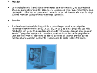 •   Monitor

•   La tecnología en la fabricación de monitores es muy compleja y no es propósito
    ahora de profundizar en estos aspectos. Sí los vamos a tratar superficialmente para
    que sepáis cuáles son los parámetros que más os van a interesar a la hora de elegir
    vuestro monitor. Estos parámetros son los siguientes:

•   Tamaño

•   Son las dimensiones de la diagonal de la pantalla que se mide en pulgadas.
    Podemos tener monitores de 9, 14, 15, 17, 19, 20 y 21 ó más pulgadas. Los más
    habituales son los de 15 pulgadas aunque cada vez son más los que apuestan por
    los de 17 pulgadas, que pronto pasarán a ser el estándar. Los de 14 pulgadas se
    usan cada vez menos. Todo esto se debe a que que las tarjetas gráficas que se
    montan ahora soportan fácilmente resoluciones de hasta 1600x1280 pixels
 