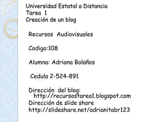 Universidad Estatal a Distancia
Tarea 1
Creación de un blog

 Recursos Audiovisuales

 Codigo:108

 Alumna: Adriana Bolaños

 Cedula 2-524-891

 Dirección del blog:
   http://recursostarea1.blogspot.com
 Dirección de slide share
 http://slideshare.net/adrianitabr123
 