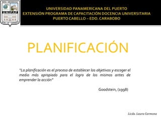 PLANIFICACIÓN
“La planificación es el proceso de establecer los objetivos y escoger el
medio más apropiado para el logro de los mismos antes de
emprender la acción”

                                                   Goodstein, (1998)




                                                                      Licda. Laura Carmona
 