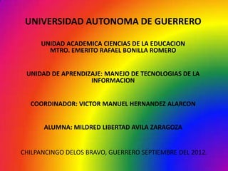 UNIVERSIDAD AUTONOMA DE GUERRERO

      UNIDAD ACADEMICA CIENCIAS DE LA EDUCACION
        MTRO. EMERITO RAFAEL BONILLA ROMERO


 UNIDAD DE APRENDIZAJE: MANEJO DE TECNOLOGIAS DE LA
                   INFORMACION


  COORDINADOR: VICTOR MANUEL HERNANDEZ ALARCON


      ALUMNA: MILDRED LIBERTAD AVILA ZARAGOZA


CHILPANCINGO DELOS BRAVO, GUERRERO SEPTIEMBRE DEL 2012.
 