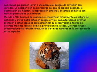 Las causas que pueden llevar a una especie al peligro de extinción son
variadas. La desaparición de un recurso del cual la especie dependa, la
destrucción del hábitat, la depredación directa y el cambio climático son
motivos potenciales de extinción.
Más de 2.400 taxones de animales se encuentran actualmente en peligro de
extinción y otros 1.665 están en peligro crítico. Las autoridades intentan
proteger a estas especies para garantizar su conservación a través de
diversas medidas legales, como la prohibición de la caza. Diversos grupos
conservacionistas también trabajan de distintas maneras en la protección de
estas especies.
 