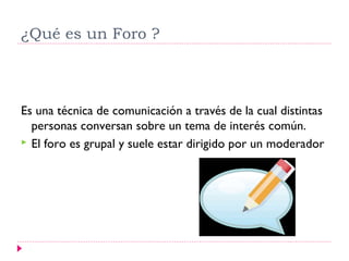 ¿Qué es un Foro ?



Es una técnica de comunicación a través de la cual distintas
  personas conversan sobre un tema de interés común.
 El foro es grupal y suele estar dirigido por un moderador
 