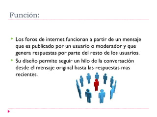 Función:


   Los foros de internet funcionan a partir de un mensaje
    que es publicado por un usuario o moderador y que
    genera respuestas por parte del resto de los usuarios.
   Su diseño permite seguir un hilo de la conversación
    desde el mensaje original hasta las respuestas mas
    recientes.
 