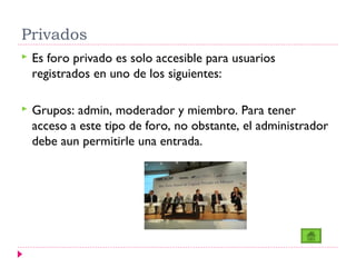 Privados
   Es foro privado es solo accesible para usuarios
    registrados en uno de los siguientes:

   Grupos: admin, moderador y miembro. Para tener
    acceso a este tipo de foro, no obstante, el administrador
    debe aun permitirle una entrada.
 