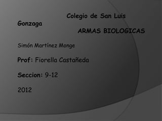 Colegio de San Luis
Gonzaga
                       ARMAS BIOLOGICAS

Simón Martínez Monge

Prof: Fiorella Castañeda

Seccion: 9-12

2012
 