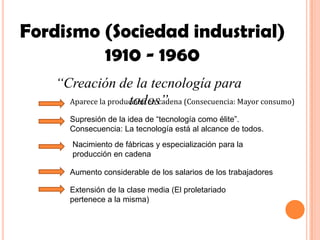 Fordismo (Sociedad industrial)
         1910 - 1960
    “Creación de la tecnología para
                      todos”
      Aparece la producción en cadena (Consecuencia: Mayor consumo)

       Supresión de la idea de “tecnología como élite”.
       Consecuencia: La tecnología está al alcance de todos.
        Nacimiento de fábricas y especialización para la
        producción en cadena

       Aumento considerable de los salarios de los trabajadores

       Extensión de la clase media (El proletariado
       pertenece a la misma)
 
