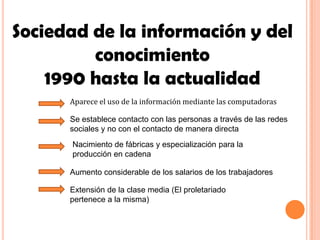 Sociedad de la información y del
         conocimiento
    1990 hasta la actualidad
      Aparece el uso de la información mediante las computadoras

      Se establece contacto con las personas a través de las redes
      sociales y no con el contacto de manera directa
      Nacimiento de fábricas y especialización para la
      producción en cadena

      Aumento considerable de los salarios de los trabajadores

      Extensión de la clase media (El proletariado
      pertenece a la misma)
 