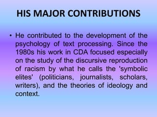 HIS MAJOR CONTRIBUTIONS

• He contributed to the development of the
  psychology of text processing. Since the
  1980s his work in CDA focused especially
  on the study of the discursive reproduction
  of racism by what he calls the 'symbolic
  elites' (politicians, journalists, scholars,
  writers), and the theories of ideology and
  context.
 