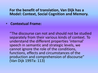 For the benefit of translation, Van Dijk has a
 Model: Context, Social Cognition and Memory.

• Contextual Frame:

 “The discourse can not and should not be studied
 separately from their various kinds of context. To
 understand the different properties 'internal'
 speech in semantic and strategic levels, we
 cannot ignore the role of the conditions,
 functions, effects and circumstances of the
 production and comprehension of discourse”
 (Van Dijk 1997a: 113)
 