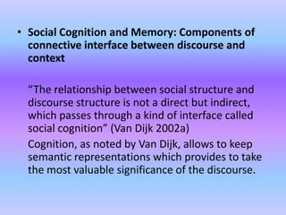 • Social Cognition and Memory: Components of
  connective interface between discourse and
  context

 “The relationship between social structure and
 discourse structure is not a direct but indirect,
 which passes through a kind of interface called
 social cognition” (Van Dijk 2002a)
 Cognition, as noted by Van Dijk, allows to keep
 semantic representations which provides to take
 the most valuable significance of the discourse.
 