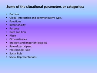 Some of the situational parameters or categories:
•   Domain
•   Global interaction and communicative type.
•   Functions
•   Intentionality
•   Purpose
•   Date and time
•   Place
•   Circumstances
•   Brackets and important objects
•   Role of participant
•   Professional Role
•   Social Role
•   Social Representations
 