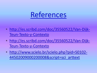 References
• http://es.scribd.com/doc/35560522/Van-Dijk-
  Teun-Texto-y-Contexto
• http://es.scribd.com/doc/35560522/Van-Dijk-
  Teun-Texto-y-Contexto
• http://www.scielo.br/scielo.php?pid=S0102-
  44502009000200008&script=sci_arttext
 