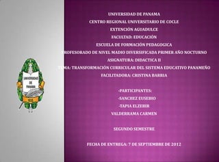 UNIVERSIDAD DE PANAMA
            CENTRO REGIONAL UNIVERSITARIO DE COCLE
                     EXTENCIÓN AGUADULCE
                     FACULTAD: EDUCACIÓN
               ESCUELA DE FORMACIÓN PEDAGOGICA
 PROFESORADO DE NIVEL MADIO DIVERSIFICADA PRIMER AÑO NOCTURNO
                    ASIGNATURA: DIDACTICA II
TEMA: TRANSFORMACIÓN CURRICULAR DEL SISTEMA EDUCATIVO PANAMEÑO
                 FACILITADORA: CRISTINA BARRIA


                        -PARTICIPANTES:
                        -SANCHEZ EUSEBIO
                         -TAPIA ELZEBIR
                     VALDERRAMA CARMEN


                      SEGUNDO SEMESTRE


           FECHA DE ENTREGA: 7 DE SEPTIEMBRE DE 2012
 