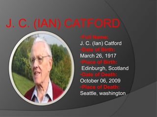 J. C. (IAN) CATFORD
            •Full Name:
            J. C. (Ian) Catford
            •Date of Birth:
            March 26, 1917
            •Place of Birth:
             Edinburgh, Scotland
            •Date of Death:
            October 06, 2009
            •Place of Death:
            Seattle, washington
 
