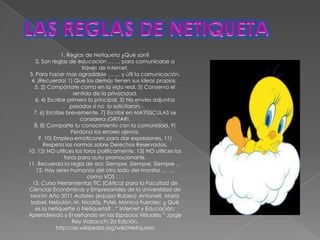 1. Reglas de Netiqueta ¿Qué son?
    2. Son reglas de educación … … para comunicarse a
                        través de Internet.
3. Para hacer mas agradable … … y útil la comunicación.
 4. ¡Recuerda! 1) Que los demás tienen sus ideas propias .
   5. 2) Compórtate como en la vida real. 3) Conserva el
                    sentido de la privacidad.
   6. 4) Escribe primero lo principal. 5) No envíes adjuntos
                   pesados si no lo solicitaron.
   7. 6) Escribe brevemente. 7) Escribir en MAYÚSCULAS se
                       considera ¡GRITAR!.
   8. 8) Comparte tu conocimiento con la comunidad. 9)
                   Perdona los errores ajenos.
     9. 10) Emplea emoticones para dar expresiones. 11)
        Respeta las normas sobre Derechos Reservados.
10. 12) NO utilices los foros políticamente. 13) NO utilices los
                foros para auto promocionarte.
11. Recuerda la regla de oro: Siempre, Siempre, Siempre …
    12. Hay seres humanos del otro lado del monitor … …
                           como VOS .
  13. Curso Herramientas TIC (Cética) para la Facultad de
Ciencias Económicas y Empresariales de la Universidad de
 Morón Año 2011 Autores (equipo Rubíes): Antonelli, María
 Isabel. Nebulón, M. Nicolás. Pytel, Mónica Fuentes: ¿ Qué
   es la netiquette o Netiqueta? . “ Internet y Educación:
Aprendiendo y Enseñando en los Espacios Virtuales ” Jorge
                    Rey Valzacchi 2a Edición.
             http://es.wikipedia.org/wiki/Netiqueta
 