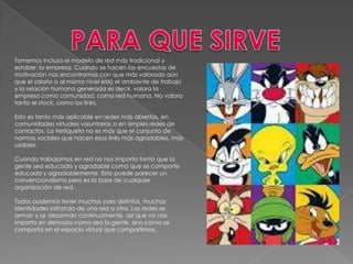 Tomemos incluso el modelo de red más tradicional y
estable: la empresa. Cuando se hacen las encuestas de
motivación nos encontramos con que más valorado aún
que el salario o al mismo nivel está el ambiente de trabajo
y la relación humana generada es decir, valora la
empresa como comunidad, como red humana. No valora
tanto el stock, como los links.

Esto es tanto más aplicable en redes más abiertas, en
comunidades virtuales voluntarias o en simples redes de
contactos. La Netiqueta no es más que el conjunto de
normas sociales que hacen esos links más agradables, más
usables

Cuando trabajamos en red no nos importa tanto que la
gente sea educada y agradable como que se comporte
educada y agradablemente. Esto puede parecer un
convencionalismo pero es la base de cualquier
organización de red.

Todos podemos tener muchos yoes distintos, muchas
identidades saltando de una red a otra. Las redes se
arman y se desarman continuamente, así que no nos
importa en demasía como sea la gente, sino como se
comporta en el espacio virtual que compartimos.
 
