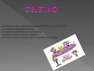 Los objetivos de la Netiqueta están orientados a proporcionar
un ambiente agradable a todos
los usuarios, facilitando la convivencia
 en internet para entablar, mejorar y
optimizar comunicaciones más humanas y productivas.
 
