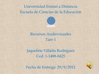Universidad Estatal a Distancia
Escuela de Ciencias de la Educación




     Recursos Audiovisuales
             Tare 1

   Jaqueline Villalta Rodríguez
        Ced: 1-1488-0425

   Fecha de Entrega: 29/9/2012
 