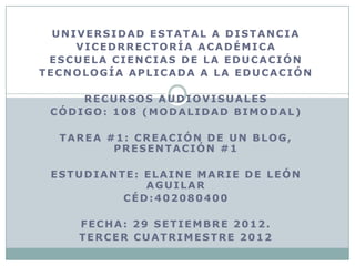 UNIVERSIDAD ESTATAL A DISTANCIA
     VICEDRRECTORÍA ACADÉMICA
 ESCUELA CIENCIAS DE LA EDUCACIÓN
TECNOLOGÍA APLICADA A LA EDUCACIÓN

     RECURSOS AUDIOVISUALES
 CÓDIGO: 108 (MODALIDAD BIMODAL)

  TAREA #1: CREACIÓN DE UN BLOG,
         PRESENTACIÓN #1

 ESTUDIANTE: ELAINE MARIE DE LEÓN
             AGUILAR
          CÉD:402080400

     FECHA: 29 SETIEMBRE 2012.
     TERCER CUATRIMESTRE 2012
 