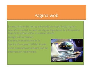 Pagina web

La web la telaraña ,forma abreviada de world wide, la gran
telaraña mundial. La web es el gran hipertexto, la información
mas de la información, el espacio donde
recoge la información.
Los documento básico en la
Son los documento HTLM. Puede
estar vinculado a cualquier tipo de
información multimedia.
 